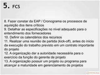 5. FCS
8. Fazer constar da EAP / Cronograma os processos de
aquisição dos itens críticos
9. Detalhar as especificações no nível adequado para o
entendimento dos fornecedores
10. Definir os calendários dos recursos
11. Realizar uma reunião de partida (kick-off), antes do inicio
da execução do trabalho previsto em um contrato importante
do projeto
12. A organização dar a autoridade necessária para o
exercício da função do gerente de projeto
13. A organização possuir um projeto ou programa para
alcançar a maturidade em gerenciamento de projetos
 