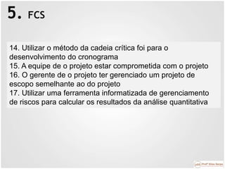 5. FCS
14. Utilizar o método da cadeia crítica foi para o
desenvolvimento do cronograma
15. A equipe de o projeto estar comprometida com o projeto
16. O gerente de o projeto ter gerenciado um projeto de
escopo semelhante ao do projeto
17. Utilizar uma ferramenta informatizada de gerenciamento
de riscos para calcular os resultados da análise quantitativa
 