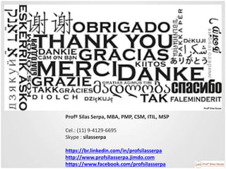 Profº Silas Serpa, MBA, PMP, CSM, ITIL, MSP
Cel.: (11) 9-4129-6695
Skype : silasserpa
https://br.linkedin.com/in/profsilasserpa
http://www.profsilasserpa.jimdo.com
https://www.facebook.com/profsilasserpa
 