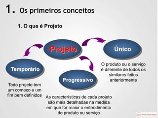 1. Os primeiros conceitos
Projeto
O produto ou o serviço
é diferente de todos os
similares feitos
anteriormente
Único
Todo projeto tem
um começo e um
fim bem definidos
Temporário
Progressivo
As características de cada projeto
são mais detalhadas na medida
em que for maior o entendimento
do produto ou serviço
1. O que é Projeto
 