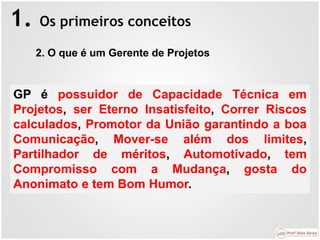 1. Os primeiros conceitos
​GP é possuidor de Capacidade Técnica em
Projetos, ser Eterno Insatisfeito, Correr Riscos
calculados, Promotor da União garantindo a boa
Comunicação, Mover-se além dos limites,
Partilhador de méritos, Automotivado, tem
Compromisso com a Mudança, gosta do
Anonimato e tem Bom Humor.
2. O que é um Gerente de Projetos
 