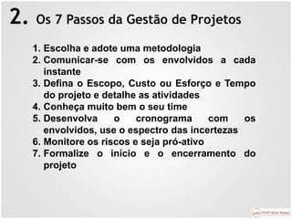 2. Os 7 Passos da Gestão de Projetos
1. Escolha e adote uma metodologia
2. Comunicar-se com os envolvidos a cada
instante
3. Defina o Escopo, Custo ou Esforço e Tempo
do projeto e detalhe as atividades
4. Conheça muito bem o seu time
5. Desenvolva o cronograma com os
envolvidos, use o espectro das incertezas
6. Monitore os riscos e seja pró-ativo
7. Formalize o início e o encerramento do
projeto
 