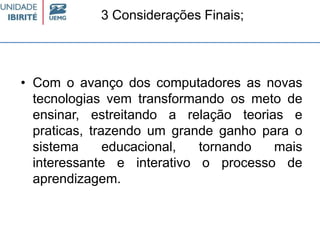 3 Considerações Finais;
• Com o avanço dos computadores as novas
tecnologias vem transformando os meto de
ensinar, estreitando a relação teorias e
praticas, trazendo um grande ganho para o
sistema educacional, tornando mais
interessante e interativo o processo de
aprendizagem.
 