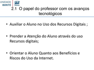 2.1 O papel do professor com os avanços
tecnológicos
• Auxiliar o Aluno no Uso dos Recursos Digitais ;
• Prender a Atenção do Aluno através do uso
Recursos digitais;
• Orientar o Aluno Quanto aos Benefícios e
Riscos do Uso da Internet.
 