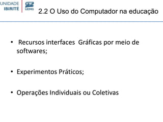 2.2 O Uso do Computador na educação
• Recursos interfaces Gráficas por meio de
softwares;
• Experimentos Práticos;
• Operações Individuais ou Coletivas
 