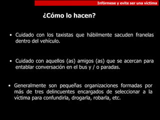 Cuidado con los taxistas que hábilmente sacuden franelas dentro del vehículo. Cuidado con aquellos (as) amigos (as) que se acercan para entablar conversación en el bus y / o paradas. ¿Cómo lo hacen? Generalmente son pequeñas organizaciones formadas por más de tres delincuentes encargados de seleccionar a la víctima para confundirla, drogarla, robarla, etc.  