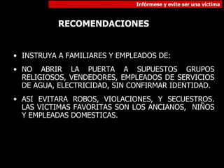 INSTRUYA A FAMILIARES Y EMPLEADOS DE: NO ABRIR LA PUERTA A SUPUESTOS GRUPOS RELIGIOSOS, VENDEDORES, EMPLEADOS DE SERVICIOS DE AGUA, ELECTRICIDAD, SIN CONFIRMAR IDENTIDAD. ASI EVITARA ROBOS, VIOLACIONES, Y SECUESTROS. LAS VICTIMAS FAVORITAS SON LOS ANCIANOS,  NIÑOS Y EMPLEADAS DOMESTICAS. RECOMENDACIONES 