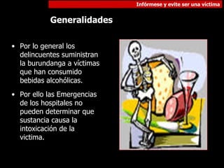 Por lo general los delincuentes suministran la burundanga a víctimas que han consumido bebidas alcohólicas. Por ello las Emergencias de los hospitales no pueden determinar que sustancia causa la  intoxicación de la victima. Generalidades  
