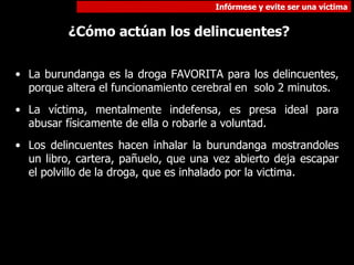 La burundanga es la droga FAVORITA para los delincuentes, porque altera el funcionamiento cerebral en  solo 2 minutos.  La víctima, mentalmente indefensa, es presa ideal para abusar físicamente de ella o robarle a voluntad. Los delincuentes hacen inhalar la burundanga mostrandoles un libro, cartera, pañuelo, que una vez abierto deja escapar el polvillo de la droga, que es inhalado por la victima. ¿Cómo actúan los delincuentes? 