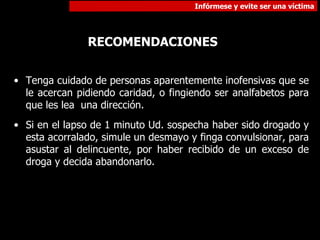 Tenga cuidado de personas aparentemente inofensivas que se le acercan pidiendo caridad, o fingiendo ser analfabetos para que les lea  una dirección.  Si en el lapso de 1 minuto Ud. sospecha haber sido drogado y esta acorralado, simule un desmayo y finga convulsionar, para asustar al delincuente, por haber recibido de un exceso de droga y decida abandonarlo. RECOMENDACIONES 