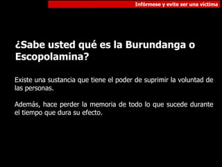 ¿Sabe usted qué es la Burundanga o Escopolamina? Existe una sustancia que tiene el poder de suprimir la voluntad de las personas. Además, hace perder la memoria de todo lo que sucede durante el tiempo que dura su efecto. 