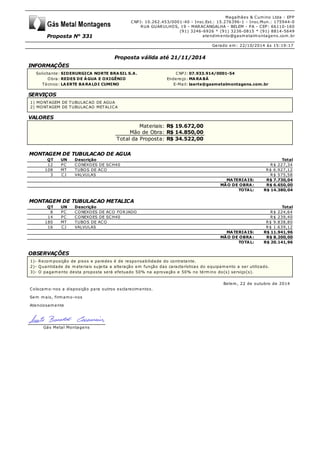 Proposta N° 331
Magalhães & Cumino Ltda - EPP
CNPJ: 10.262.453/0001-40 - Insc.Est.: 15.276396-1 - Insc.Mun.: 175944-0
RUA GUARULHOS, 19 - MARACANGALHA - BELEM - PA - CEP: 66110-160
(91) 3246-6926 * (91) 3236-0815 * (91) 8814-5649
atendimento@gasmetalmontagens.com.br
Gerado em: 22/10/2014 às 15:19:17
Proposta válida até 21/11/2014
INFORMAÇÕES
Solicitante: SIDERURGICA NORTE BRASIL S.A. CNPJ: 07.933.914/0001-54
Obra: REDES DE ÁGUA E OXIGÊNIO Endereço: MARABÁ
Técnico: LAERTE BARALDI CUMINO E-Mail: laerte@gasmetalmontagens.com.br
SERVIÇOS
1) MONTAGEM DE TUBULACAO DE AGUA
2) MONTAGEM DE TUBULACAO METALICA
VALORES
Materiais: R$ 19.672,00
Mão de Obra: R$ 14.850,00
Total da Proposta: R$ 34.522,00
MONTAGEM DE TUBULACAO DE AGUA
QT UN Descrição Total
12 PC CONEXOES DE SCH40 R$ 227,34
108 MT TUBOS DE ACO R$ 6.927,12
3 CJ VALVULAS R$ 575,58
MATERIAIS: R$ 7.730,04
MÃO DE OBRA: R$ 6.650,00
TOTAL: R$ 14.380,04
MONTAGEM DE TUBULACAO METALICA
QT UN Descrição Total
8 PC CONEXOES DE ACO FORJADO R$ 224,64
14 PC CONEXOES DE SCH40 R$ 239,40
180 MT TUBOS DE ACO R$ 9.838,80
16 CJ VALVULAS R$ 1.639,12
MATERIAIS: R$ 11.941,96
MÃO DE OBRA: R$ 8.200,00
TOTAL: R$ 20.141,96
OBSERVAÇÕES
1)- Recomposição de pisos e paredes é de responsabilidade do contratante.
2)- Quantidade de materiais sujeita a alteração em função das características do equipamento a ser utilizado.
3)- O pagamento desta proposta será efetuado 50% na aprovação e 50% no término do(s) serviço(s).
Belem, 22 de outubro de 2014
Colocamo-nos a disposição para outros esclarecimentos.
Sem mais, firmamo-nos
Atenciosamente
Gás Metal Montagens
 
