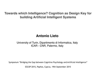 Towards which Intelligence? Cognition as Design Key for
building Artificial Intelligent Systems
Antonio Lieto
University of Turin, Dipartimento di Informatica, Italy
ICAR - CNR, Palermo, Italy
Symposium “Bridging the Gap between Cognitive Psychology and Artificial Intelligence”
ESCOP 2015, Paphos, Cyprus, 19th September 2015
 