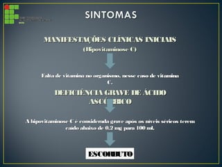 MANIFESTAÇÕES CLÍNICAS INICIAISMANIFESTAÇÕES CLÍNICAS INICIAIS
(Hipovitaminose C)(Hipovitaminose C)
Falta de vitamina no organismo, nesse caso de vitaminaFalta de vitamina no organismo, nesse caso de vitamina
C.C.
DEFICIÊNCIA GRAVE DE ÁCIDODEFICIÊNCIA GRAVE DE ÁCIDO
ASCÓRBICOASCÓRBICO
A hipovitaminose C é considerada grave após os níveis séricos teremA hipovitaminose C é considerada grave após os níveis séricos terem
caído abaixo de 0.2 mg para 100 ml.caído abaixo de 0.2 mg para 100 ml.
ESCORBUTOESCORBUTO
 