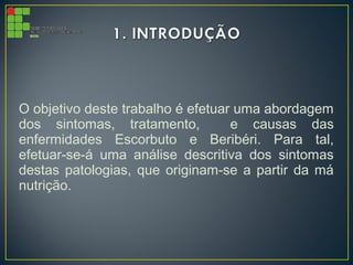 O objetivo deste trabalho é efetuar uma abordagem
dos sintomas, tratamento, e causas das
enfermidades Escorbuto e Beribéri. Para tal,
efetuar-se-á uma análise descritiva dos sintomas
destas patologias, que originam-se a partir da má
nutrição.
 