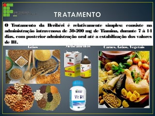 O Tratamento da Beribéri é relativamente simples: consiste naO Tratamento da Beribéri é relativamente simples: consiste na
administração intravenosa de 50-200 mg de Tiamina, durante 7 à 14administração intravenosa de 50-200 mg de Tiamina, durante 7 à 14
dias, com posterior administração oral até a estabilização dos valoresdias, com posterior administração oral até a estabilização dos valores
de B1.de B1.
GrãosGrãos MedicamentosMedicamentos Carnes, Grãos, VegetaisCarnes, Grãos, Vegetais
 