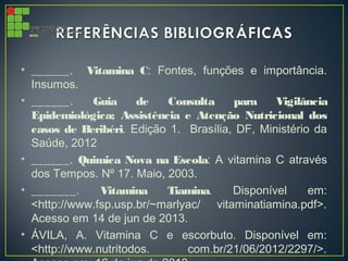 • ______. Vitamina C: Fontes, funções e importância.
Insumos.
• ______. Guia de Consulta para Vigilância
Epidemiológica; Assistência e Atenção Nutricional dos
casos de Beribéri. Edição 1. Brasília, DF, Ministério da
Saúde, 2012
• ______. Quimica Nova na Escola: A vitamina C através
dos Tempos. Nº 17. Maio, 2003.
• _______. Vitamina Tiamina. Disponível em:
<http://www.fsp.usp.br/~marlyac/ vitaminatiamina.pdf>.
Acesso em 14 de jun de 2013.
• ÁVILA, A. Vitamina C e escorbuto. Disponível em:
<http://www.nutritodos. com.br/21/06/2012/2297/>.
 