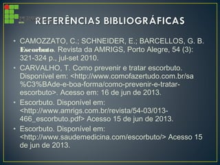 • CAMOZZATO, C.; SCHNEIDER, E.; BARCELLOS, G. B.
Escorbuto. Revista da AMRIGS, Porto Alegre, 54 (3):
321-324 p., jul-set 2010.
• CARVALHO, T. Como prevenir e tratar escorbuto.
Disponível em: <http://www.comofazertudo.com.br/sa
%C3%BAde-e-boa-forma/como-prevenir-e-tratar-
escorbuto>. Acesso em: 16 de jun de 2013.
• Escorbuto. Disponível em:
<http://www.amrigs.com.br/revista/54-03/013-
466_escorbuto.pdf> Acesso 15 de jun de 2013.
• Escorbuto. Disponível em:
<http://www.saudemedicina.com/escorbuto/> Acesso 15
de jun de 2013.
 