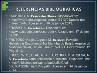 • FAUSTINO, A. Pestes dos Mares. Disponível em:
<http://livrerdade.blogspot. com.br/2013/01/peste-dos-
mares.html>. Acesso em: 16 de jun de 2013.
• FRAZÃO, A. Escorbuton. Disponível em:
<www.tuasaude.com/escorbuto>. Acesso em: 17 de jun
de 2013.
• FRUTOSO, Regis Augusto M. Beribéri: Revisão
Historica e Documental Na Marinha do Brasil. Arquivo de
Medicina Naval, Rio de Janeiro. Vol. 71. Dezembro/2012.
Pág. 8-13.
• LOPES, W. S.; LEAL, A. B.; FAUSTINO, M. A. SILVA, N.
S. Escorbuto: uma deficiência nutricional. Disponível em:
<http://biblioteca.univap.br/dados/INIC/cd
/inic/IC4%20anais/IC4-9.pdf>. Acesso em 14 de jun de
2013.
 