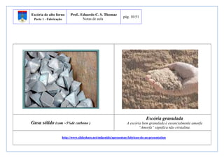Escória de alto forno 
Parte 1 - Fabricação 
Prof.. Eduardo C. S. Thomaz 
Notas de aula 
pág. 10/51 
Gusa sólido (com ~5%de carbono ) 
Escória granulada 
A escória bem granulada é essencialmente amorfa 
“Amorfa” significa não cristalina. 
http://www.slideshare.net/mfpenido/apresentao-fabricao-do-ao-presentation 
 