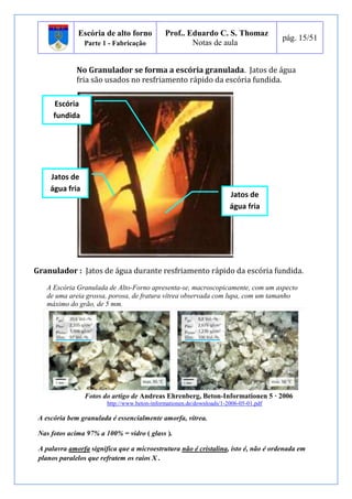 Escória de alto forno 
Parte 1 - Fabricação 
Prof.. Eduardo C. S. Thomaz 
Notas de aula 
pág. 15/51 
No Granulador se forma a escória granulada. Jatos de água 
fria são usados no resfriamento rápido da escória fundida. 
Escória 
fundida 
Jatos de 
água fria 
Jatos de 
água fria 
Granulador : Jatos de água durante resfriamento rápido da escória fundida. 
A Escória Granulada de Alto-Forno apresenta-se, macroscopicamente, com um aspecto 
de uma areia grossa, porosa, de fratura vítrea observada com lupa, com um tamanho 
máximo do grão, de 5 mm. 
Fotos do artigo de Andreas Ehrenberg, Beton-Informationen 5 · 2006 
http://www.beton-informationen.de/downloads/1-2006-05-01.pdf 
A escória bem granulada é essencialmente amorfa, vítrea. 
Nas fotos acima 97% a 100% = vidro ( glass ). 
A palavra amorfa significa que a microestrutura não é cristalina, isto é, não é ordenada em 
planos paralelos que refratem os raios X . 
 