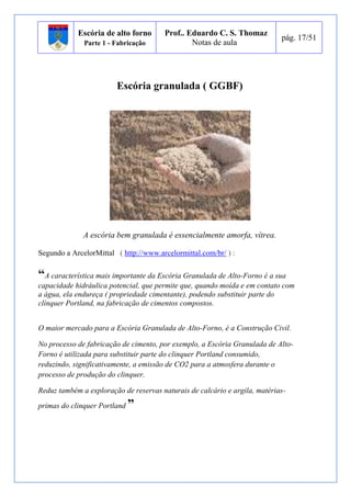 Escória de alto forno 
Parte 1 - Fabricação 
Prof.. Eduardo C. S. Thomaz 
Notas de aula 
pág. 17/51 
Escória granulada ( GGBF) 
A escória bem granulada é essencialmente amorfa, vítrea. 
Segundo a ArcelorMittal ( http://www.arcelormittal.com/br/ ) : 
“A característica mais importante da Escória Granulada de Alto-Forno é a sua 
capacidade hidráulica potencial, que permite que, quando moída e em contato com 
a água, ela endureça ( propriedade cimentante), podendo substituir parte do 
clínquer Portland, na fabricação de cimentos compostos. 
O maior mercado para a Escória Granulada de Alto-Forno, é a Construção Civil. 
No processo de fabricação de cimento, por exemplo, a Escória Granulada de Alto- 
Forno é utilizada para substituir parte do clinquer Portland consumido, 
reduzindo, significativamente, a emissão de CO2 para a atmosfera durante o 
processo de produção do clinquer. 
Reduz também a exploração de reservas naturais de calcário e argila, matérias-primas 
do clinquer Portland ” 
 