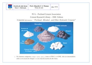 Escória de alto forno 
Parte 1 - Fabricação 
Prof.. Eduardo C. S. Thomaz 
Notas de aula 
pág. 19/51 
PCA – Portland Cement Association 
Cement Research Library – 2008 Edition 
Concrete Information : “Portland , Blended , and Other Hydraulic Cements” 
Microsilica 
Escória de 
alto forno 
 Os cimentos compostos ( clinquer + escória + gesso ) , como o CPII-E e o CPIII, têm cor intermediária 
entre a cor escura do clinquer e a cor clara da escória de alto forno. 
Clinquer 
Gesso 
Cimento Portland CPI 
Só clinquer + gesso 
Cimento 
composto 
Fly Ash 
Cinza volante 
Caolim calcinado 
 