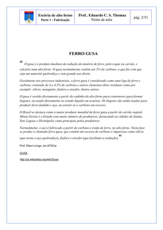 Escória de alto forno 
Parte 1 - Fabricação 
Prof.. Eduardo C. S. Thomaz 
Notas de aula 
pág. 2/51 
FERRO GUSA 
“ O gusa é o produto imediato da redução do minério de ferro, pelo coque ou carvão, e 
calcário num alto forno. O gusa normalmente contém até 5% de carbono, o que faz com que 
seja um material quebradiço e sem grande uso direto. 
Geralmente nos processos industriais, o ferro gusa é considerado como uma liga de ferro e 
carbono, contendo de 4 a 4,5% de carbono e outros elementos ditos residuais como por 
exemplo: silício, manganês, fósforo e enxofre, dentre outros. 
O gusa é vertido diretamente a partir do cadinho do alto forno para contentores para formar 
lingotes, ou usado diretamente no estado líquido em aciarias. Os lingotes são então usados para 
produzir ferro fundido e aço, ao extrair-se o carbono em excesso. 
O Brasil se destaca como o maior produtor mundial de ferro gusa a partir de carvão vegetal. 
Minas Gerais é o Estado com maior número de produtores, destacando as cidades de Itaúna, 
Sete Lagoas e Divinópolis como principais polos produtores. 
Normalmente, o aço é fabricado a partir de carbono e óxido de ferro, no alto forno. Nesta fase 
se produz o chamado ferro gusa, que contém um excesso de carbono e impurezas como silício 
(que torna o aço quebradiço), fósforo e enxofre (que facilitam a oxidação).” 
Prof. Elson Longo, da UFSCar 
GUSA 
http://pt.wikipedia.org/wiki/Gusa 
 