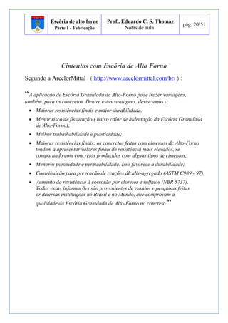 Escória de alto forno 
Parte 1 - Fabricação 
Prof.. Eduardo C. S. Thomaz 
Notas de aula 
pág. 20/51 
Cimentos com Escória de Alto Forno 
Segundo a ArcelorMittal ( http://www.arcelormittal.com/br/ ) : 
“A aplicação de Escória Granulada de Alto-Forno pode trazer vantagens, 
também, para os concretos. Dentre estas vantagens, destacamos : 
 Maiores resistências finais e maior durabilidade. 
 Menor risco de fissuração ( baixo calor de hidratação da Escória Granulada 
de Alto-Forno); 
 Melhor trabalhabilidade e plasticidade; 
 Maiores resistências finais: os concretos feitos com cimentos de Alto-Forno 
tendem a apresentar valores finais de resistência mais elevados, se 
comparando com concretos produzidos com alguns tipos de cimentos; 
 Menores porosidade e permeabilidade. Isso favorece a durabilidade; 
 Contribuição para prevenção de reações álcalis-agregado (ASTM C989 - 97); 
 Aumento da resistência à corrosão por cloretos e sulfatos (NBR 5737). 
Todas essas informações são provenientes de ensaios e pesquisas feitas 
or diversas instituições no Brasil e no Mundo, que comprovam a 
qualidade da Escória Granulada de Alto-Forno no concreto.” 
 