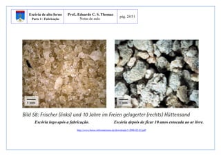 Escória de alto forno 
Parte 1 - Fabricação 
Prof.. Eduardo C. S. Thomaz 
Notas de aula 
pág. 24/51 
Escória logo após a fabricação. Escória depois de ficar 10 anos estocada ao ar livre. 
http://www.beton-informationen.de/downloads/1-2006-05-01.pdf 
 