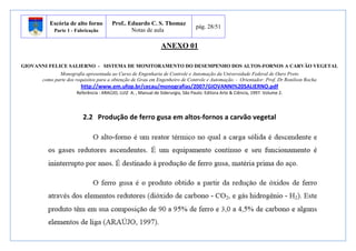 Escória de alto forno 
Parte 1 - Fabricação 
Prof.. Eduardo C. S. Thomaz 
Notas de aula 
pág. 28/51 
ANEXO 01 
GIOVANNI FELICE SALIERNO - SISTEMA DE MONITORAMENTO DO DESEMPENHO DOS ALTOS-FORNOS A CARVÃO VEGETAL 
Monografia apresentada ao Curso de Engenharia de Controle e Automação da Universidade Federal de Ouro Preto 
como parte dos requisitos para a obtenção de Grau em Engenheiro de Controle e Automação. - Orientador: Prof. Dr Ronilson Rocha 
http://www.em.ufop.br/cecau/monografias/2007/GIOVANNI%20SALIERNO.pdf 
Referência : ARAÚJO, LUIZ A. , Manual de Siderurgia, São Paulo: Editora Arte & Ciência, 1997. Volume 2. 
2.2 Produção de ferro gusa em altos-fornos a carvão vegetal 
 