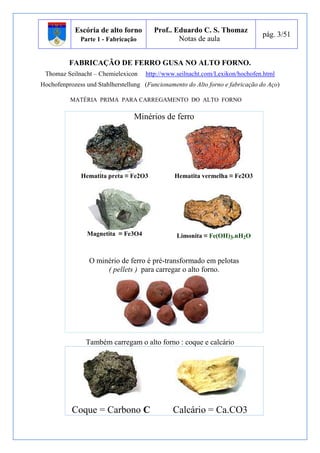 Escória de alto forno 
Parte 1 - Fabricação 
Prof.. Eduardo C. S. Thomaz 
Notas de aula 
pág. 3/51 
FABRICAÇÃO DE FERRO GUSA NO ALTO FORNO. 
Thomaz Seilnacht – Chemielexicon http://www.seilnacht.com/Lexikon/hochofen.html 
Hochofenprozess und Stahlherstellung (Funcionamento do Alto forno e fabricação do Aço) 
MATÉRIA PRIMA PARA CARREGAMENTO DO ALTO FORNO 
Minérios de ferro 
Hematita preta ≡ Fe2O3 Hematita vermelha ≡ Fe2O3 
Magnetita ≡ Fe3O4 Limonita ≡ Fe(OH)3.nH2O 
O minério de ferro é pré-transformado em pelotas 
( pellets ) para carregar o alto forno. 
Também carregam o alto forno : coque e calcário 
Coque = Carbono C Calcário = Ca.CO3 
 