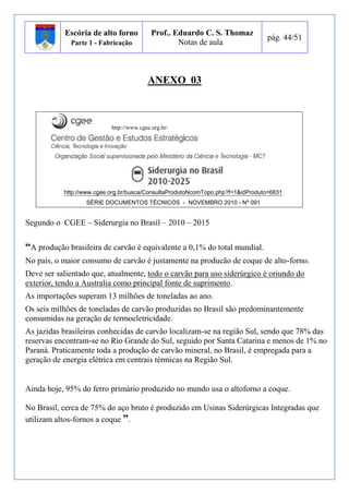 Escória de alto forno 
Parte 1 - Fabricação 
Prof.. Eduardo C. S. Thomaz 
Notas de aula 
pág. 44/51 
ANEXO 03 
http://www.cgee.org.br/ 
http://www.cgee.org.br/busca/ConsultaProdutoNcomTopo.php?f=1&idProduto=6831 
SÉRIE DOCUMENTOS TÉCNICOS - NOVEMBRO 2010 - Nº 091 
Segundo o CGEE – Siderurgia no Brasil – 2010 – 2015 
“A produção brasileira de carvão é equivalente a 0,1% do total mundial. 
No país, o maior consumo de carvão é justamente na producão de coque de alto-forno. 
Deve ser salientado que, atualmente, todo o carvão para uso siderúrgico é oriundo do 
exterior, tendo a Australia como principal fonte de suprimento. 
As importações superam 13 milhões de toneladas ao ano. 
Os seis milhões de toneladas de carvão produzidas no Brasil são predominantemente 
consumidas na geração de termoeletricidade. 
As jazidas brasileiras conhecidas de carvão localizam-se na região Sul, sendo que 78% das 
reservas encontram-se no Rio Grande do Sul, seguido por Santa Catarina e menos de 1% no 
Paraná. Praticamente toda a produção de carvão mineral, no Brasil, é empregada para a 
geração de energia elétrica em centrais térmicas na Região Sul. 
Ainda hoje, 95% do ferro primário produzido no mundo usa o altoforno a coque. 
No Brasil, cerca de 75% do aço bruto é produzido em Usinas Siderúrgicas Integradas que 
utilizam altos-fornos a coque ”. 
 