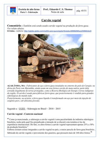 Escória de alto forno 
Parte 1 - Fabricação 
Prof.. Eduardo C. S. Thomaz 
Notas de aula 
pág. 45/51 
Carvão vegetal 
Comentário : Também está sendo usado carvão vegetal na produção de ferro gusa. 
Ver relato abaixo. 
O Globo - 13/05/12 http://oglobo.globo.com/rio20/o-aco-que-engole-floresta-4888826#ixzz25tMdUkxO 
AÇAILÂNDIA, MA - Fabricantes de aço e ferro-gusa instalados no entorno do polo de Carajás, na 
divisa do Pará com Maranhão, ainda usam em seus fornos carvão de mata nativa, parte dela 
extraída ilegalmente de terras protegidas, como a Reserva Biológica do Gurupi e terras indígenas 
da região. O carvão é usado para fabricar ferro-gusa, que posteriormente é vendido para grandes 
siderúrgicas do mundo todo. 
Posteriormente, na aciaria, o ferro-gusa líquido é transformado em aço por meio da injeção de 
oxigênio puro, sob altíssima pressão. 
Segundo a CGEE – Siderurgia no Brasil – 2010 – 2015 
Carvão vegetal - Contexto nacional 
“ Como ja mencionado, a siderurgia a carvão vegetal é uma peculiaridade da indústria siderúrgica 
brasileira, razão pela qual fica prejudicada a intenção de se discutir esta temática à luz da 
experiência internacional. De fato, os altos-fornos a carvão vegetal representam apenas 25% a 30% 
da produção brasileira.” 
Embora existam usinas integradas a carvão vegetal no país, a maior parcela do ferro-gusa brasileiro , 
fabricado de carvão vegetal, é proveniente dos guseiros, que possuem mais de 160 altos fornos.” 
 