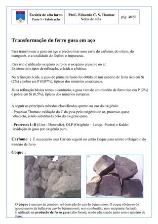 Escória de alto forno 
Parte 1 - Fabricação 
Prof.. Eduardo C. S. Thomaz 
Notas de aula 
pág. 46/51 
Transformação do ferro gusa em aço 
Para transformar a gusa em aço é preciso tirar uma parte do carbono, do silício, do 
manganês, e a totalidade do fósforo e impurezas. 
Para isto é utilizado oxigênio puro ou o oxigênio presente no ar. 
Existem dois tipos de refinação, a ácida e a básica. 
Na refinação ácida, a gusa de primeira fusão foi obtida de um minério de ferro rico em Si 
(2%) e pobre em P (0,07%), típicos dos minérios americanos. 
Já na refinação básica temos o contrário, a gusa vem de um minério de ferro rico em P (2%) 
e pobre em Si (0,5%), típicos dos minérios europeus. 
A seguir os principais métodos classificados quanto ao uso do oxigênio: 
- Processo Thomas: oxidação do C da gusa pelo oxigênio do ar, processo quase 
obsoleto, sendo substituído pelo do oxigênio puro. 
- Processos L-D (Linz - Donawitz), OLP (Oxigênio – Lança– Poeira) e Kaldo: 
oxidação da gusa por oxigênio puro. 
Carbono : É necessário usar Carvão vegetal ou então Coque para retirar o Oxigênio do 
minério de ferro 
Coque : 
O coque é um tipo de combustível derivado do carvão betuminoso. O coque obtém-se do 
aquecimento da hulha (ou carvão betuminoso), sem combustão, num recipiente fechado. 
É utilizado na produção de ferro gusa (alto forno), sendo adicionado junto com o minério de 
ferro. 
 