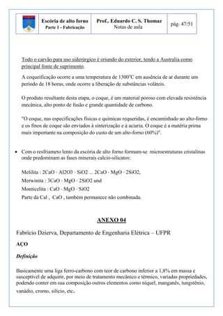Escória de alto forno 
Parte 1 - Fabricação 
Prof.. Eduardo C. S. Thomaz 
Notas de aula 
pág. 47/51 
Todo o carvão para uso siderúrgico é oriundo do exterior, tendo a Australia como 
principal fonte de suprimento. 
A coqueificação ocorre a uma temperatura de 1300oC em ausência de ar durante um 
período de 18 horas, onde ocorre a liberação de substâncias voláteis. 
O produto resultante desta etapa, o coque, é um material poroso com elevada resistência 
mecânica, alto ponto de fusão e grande quantidade de carbono. 
"O coque, nas especificações físicas e químicas requeridas, é encaminhado ao alto-forno 
e os finos de coque são enviados à sinterização e à aciaria. O coque é a matéria prima 
mais importante na composição do custo de um alto-forno (60%)". 
 Com o resfriameto lento da escória de alto forno formam-se microestruturas cristalinas 
onde predominam as fases minerais calcio-silicatos: 
Melilita : 2CaO ⋅ Al2O3 ⋅ SiO2 ... 2CaO ⋅ MgO ⋅ 2SiO2, 
Merwinita : 3CaO ⋅ MgO ⋅ 2SiO2 und 
Monticelita : CaO ⋅ MgO ⋅ SiO2 
Parte da Cal , CaO , também permanece não combinada. 
ANEXO 04 
Fabrício Dzierva, Departamento de Engenharia Elétrica – UFPR 
AÇO 
Definição 
Basicamente uma liga ferro-carbono com teor de carbono inferior a 1,8% em massa e 
susceptível de adquirir, por meio de tratamento mecânico e térmico, variadas propriedades, 
podendo conter em sua composição outros elementos como níquel, manganês, tungstênio, 
vanádio, cromo, silício, etc. 
 