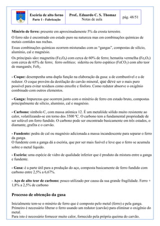 Escória de alto forno 
Parte 1 - Fabricação 
Prof.. Eduardo C. S. Thomaz 
Notas de aula 
pág. 48/51 
Minério de ferro: presente em aproximadamente 5% da crosta terrestre. 
O ferro não é encontrado em estado puro na natureza mas em combinações químicas de 
metais contidos nas rochas. 
Essas combinações químicas ocorrem misturadas com as “gangas”, compostas de silício, 
alumínio, cal e magnésio. 
Os principais são: magnetita (Fe3O4) com cerca de 60% de ferro; hematita vermelha (Fe2O3) 
com cerca de 65% de ferro; ferro oolítico; siderita ou ferro espático (FeCO3) com alto teor 
de manganês; FeS2. 
- Coque: desempenha uma dupla função na elaboração da gusa: a de combustível e a de 
redutor. O coque provém da destilação do carvão mineral, que deve ser o mais puro 
possível para evitar resíduos como enxofre e fósforo. Como redutor absorve o oxigênio 
combinado com outros elementos. 
- Ganga: Impurezas que ocorrem junto com o minério de ferro em estado bruto, compostas 
principalmente de silício, alumínio, cal e magnésio. 
- Carbono: símbolo C, com massa atômica 12. É um metalóide sólido muito resistente ao 
calor, volatilizando-se em torno dos 3500 ºC. O carbono tem a fundamental propriedade de 
ser solúvel em ferro fundido. O carbono pode ser encontrado basicamente em três estados, o 
diamante, grafita e o carvão. 
- Fundente: pedra de cal ou magnésio adicionada a massa incandescente para separar o ferro 
da ganga. 
O fundente com a ganga dá a escória, que por ser mais fusível e leve que o ferro se acumula 
sobre o metal líquido. 
- Escória: uma espécie de vidro de qualidade inferior que é produto da mistura entre a ganga 
e fundente. 
- Gusa: é a parte útil para a produção do aço, composta basicamente de ferro fundido com 
carbono entre 2,5% a 6,67%. 
- Aço de alto teor de carbono: pouco utilizado por causa da sua grande fragilidade. Ferro + 
1,8% a 2,5% de carbono 
Processo de obtenção da gusa 
Inicialmente tem-se o minério de ferro que é composto pelo metal (ferro) e pela ganga. 
Primeiro é necessário liberar o ferro usando um redutor (carvão) para eliminar o oxigênio do 
metal. 
Para isto é necessário fornecer muito calor, fornecido pela própria queima do carvão. 
 
