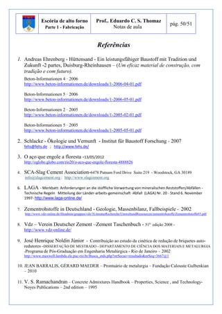 Escória de alto forno 
Parte 1 - Fabricação 
Prof.. Eduardo C. S. Thomaz 
Notas de aula 
pág. 50/51 
Referências 
1. Andreas Ehrenberg - Hüttensand - Ein leistungsfähiger Baustoff mit Tradition und 
Zukunft -2 partes, Duisburg-Rheinhausen – (Um eficaz material de construção, com 
tradição e com futuro). 
Beton-Informationen 4 · 2006 
http://www.beton-informationen.de/downloads/1-2006-04-01.pdf 
Beton-Informationen 5 · 2006 
http://www.beton-informationen.de/downloads/1-2006-05-01.pdf 
Beton-Informationen 2 · 2005 
http://www.beton-informationen.de/downloads/1-2005-02-01.pdf 
Beton-Informationen 5 · 2005 
http://www.beton-informationen.de/downloads/1-2005-05-01.pdf 
2. Schlacke - Ökologie und Vernunft - Institut für Baustoff Forschung - 2007 
fehs@fehs.de ; http://www.fehs.de/ 
3. O aço que engole a floresta -13/05/2012 
http://oglobo.globo.com/rio20/o-aco-que-engole-floresta-4888826 
4. SCA-Slag Cement Association-6478 Putnam Ford Drive Suite 219 - Woodstock, GA 30189 
info@slagcement.org ; http://www.slagcement.org 
6. LAGA - Merkbatt: Anforderungen an die stoffliche Verwertung von mineralischen Reststoffen/Abfällen - 
Technische Regeln Mitteilung der Länder-arbeits-gemeinschaft -Abfall (LAGA) Nr. 20 - Stand 6. November 
1997- http://www.laga-online.de/ 
7. Zementrohstoffe in Deutschland - Geologie, Massenbilanz, Fallbeispiele - 2002 
http://www.vdz-online.de/fileadmin/gruppen/vdz/3LiteraturRecherche/UmweltundRessourcen/zementrohstoffe/Zementrohstoffe03.pdf 
8. Vdz – Verein Deutscher Zement –Zement Taschenbuch - 51a edição 2008 - 
http://www.vdz-online.de/ 
9. José Henrique Noldin Júnior - Contribuição ao estudo da cinética de redução de briquetes auto-redutores 
-DISSERTAÇÃO DE MESTRADO - DEPARTAMENTO DE CIÊNCIA DOS MATERIAIS E METALURGIA 
-Programa de Pós-Graduação em Engenharia Metalúrgica - Rio de Janeiro – 2002 
http://www.maxwell.lambda.ele.puc-rio.br/Busca_etds.php?strSecao=resultado&nrSeq=3667@1 
10. JEAN BARRALIS, GÉRARD MAEDER – Prontuário de metalurgia – Fundação Calouste Gulbenkian 
– 2010 
11. V. S. Ramachandran – Concrete Admixtures Handbook – Properties, Science , and Technology- 
Noyes Publications – 2nd edition – 1995 
 