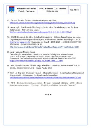 Escória de alto forno 
Parte 1 - Fabricação 
Prof.. Eduardo C. S. Thomaz 
Notas de aula 
pág. 51/51 
12. Escoria de Alto Forno - ArcelorMittal Tubarão/BR -2010 
http://www.cst.com.br/produtos/co_produtos/catalogo_produtos/escoria_forno/index.asp 
13. Associação Brasileira de Metalurgia e Materiais – Estudo Prospectivo do Setor 
i. Siderúrgico – NT Carvão e Coque 
http://www.abmbrasil.com.br/epss/arquivos/documentos/2011_4_19_11_18_10_21931.pdf 
14. CGEE Centro de Gestão e Estudos Estratégicos – Ciência Tecnologia e Inovação – 
Organização Social supervisionada pelo Ministério da iência e Tecnologia – MCT 
http://www.cgee.org.br/ Siderurgia no Brasil - 2010-2025 - SÉRIE DOCUMENTOS 
TÉCNICOS - NOVEMBRO 2010 - Nº 09 
http://www.cgee.org.br/busca/ConsultaProdutoNcomTopo.php?f=1&idProduto=6831 
15. José Henrique Noldin Júnior 
Contribuição ao estudo da cinética de redução de briquetes auto-redutores 
DISSERTAÇÃO DE MESTRADO -DEPARTAMENTO DE CIÊNCIA DOS MATERIAIS E METALURGIA 
Programa de Pós-Graduação em Engenharia Metalúrgica Rio de Janeiro Setembro 2002 
http://www.maxwell.lambda.ele.puc-rio.br/3667/3667_1.PDF 
16. José Eduardo Kattar e Nilton Jorge Almeida - CENTRO TECNOLÓGICO HOLDERCIM 
BRASIL - CIMENTO PORTLAND – Santo André 1999 
17. Prof. Dr.-Ing Karl-Christian Thienel - Baustoffkreislauf – Eisenhuettenschlacken und 
Huettensand - Universitaet der Bundeswehr Muenchen 
http://www.unibw.de/bauv3/lehre/skripten/baustoffkreislauf-schlacken-und-huttensand-2010.pdf 
18- PCA – Portland Cement Association - Cement Research Library – 2008 Edition 
Concrete Information : “Portland , Blended , and Other Hydraulic Cements” 
+ + + 
