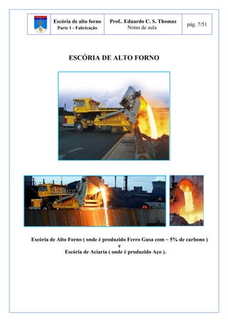 Escória de alto forno 
Parte 1 - Fabricação 
Prof.. Eduardo C. S. Thomaz 
Notas de aula 
pág. 7/51 
ESCÓRIA DE ALTO FORNO 
Escória de Alto Forno ( onde é produzido Ferro Gusa com ~ 5% de carbono ) 
e 
Escória de Aciaría ( onde é produzido Aço ). 
 