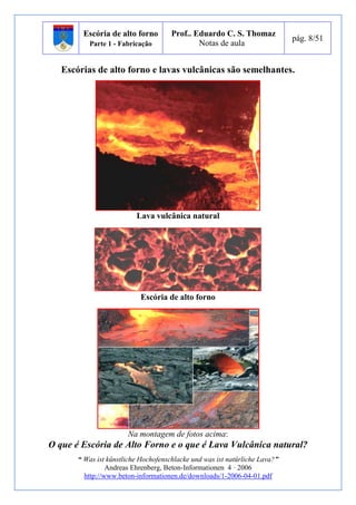 Escória de alto forno 
Parte 1 - Fabricação 
Prof.. Eduardo C. S. Thomaz 
Notas de aula 
pág. 8/51 
Escórias de alto forno e lavas vulcânicas são semelhantes. 
Lava vulcânica natural 
Escória de alto forno 
Na montagem de fotos acima: 
O que é Escória de Alto Forno e o que é Lava Vulcânica natural? 
“ Was ist künstliche Hochofenschlacke und was ist natürliche Lava?” 
Andreas Ehrenberg, Beton-Informationen 4 · 2006 
http://www.beton-informationen.de/downloads/1-2006-04-01.pdf 
 
