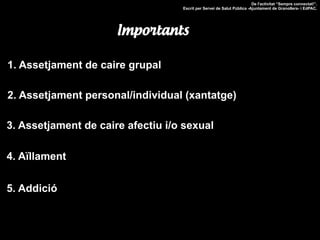 1. Assetjament de caire grupal
2. Assetjament personal/individual (xantatge)
3. Assetjament de caire afectiu i/o sexual
4. Aïllament
5. Addició
De l'activitat “Sempre connectat!”.
Escrit per Servei de Salut Pública -Ajuntament de Granollers- i EdPAC.
Importants
 