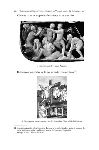 Universidad Complutense – Cursos de Verano 2007 – El Escorial – 31-710
Cómo se izaba un tropeo lo observamos en un camafeo:
Reconstrucción graﬁca de lo que se pudo ver en el Foro:12
12 Antonio actuando sobre los rostra durante la oración fúnebre. Vista al suroeste des-
de la Basílica Aemilia; en el fondo templo de Saturno y Capitolio.
Dibujo: Pol du Closeau, Utrecht.
5. Camafeo (detalle) – edad Augustea
6. Esbozo para una reconstrucción del funeral de César – Pol du Closeau
 