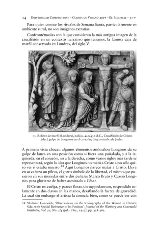 Universidad Complutense – Cursos de Verano 2007 – El Escorial – 31-714
Para quien conoce los rituales de Semana Santa, particularmente en
ambiente rural, no son imágenes extrañas.
Confrontémoslas con la que consideran la más antigua imagen de la
cruciﬁxión en un contexto narrativo que tenemos, la famosa caja de
marﬁl conservada en Londres, del siglo V.
A primera vista chocan algunos elementos anómalos: Longinos da su
golpe de lanza en una posición como si fuera una puñalada, y a la iz-
quierda, en el corazón, no a la derecha, como varios siglos más tarde se
representará, según la idea que Longinos no mató a Cristo sino sólo qui-
so ver si estaba muerto.14 Aquí Longinos parece matar a Cristo. Lleva
en su cabeza un pileus, el gorro símbolo de la libertad, el mismo que pu-
sieron en sus monedas entre dos puñales Marco Bruto y Cassio Longi-
nos para gloriarse de haber asesinado a César.
El Cristo no cuelga, y parece ﬂotar, sin suppedaneum, suspendido so-
lamente en dos clavos en las manos, desaﬁando la fuerza de gravedad.
La cual sin embargo el artista la conocía bien, como se puede ver con
14 Vladimir Gurewich, ‘Observations on the Iconography of the Wound in Christ's
Side, with Special Reference to Its Position’. Journal of the Warburg and Courtauld
Institutes, Vol. 20, No. 3/4 (Jul. - Dec., 1957), pp. 358-362.
13. Relieve de marﬁl (Londres), italico, 420/430 d.C., Cruciﬁxión de Cristo:
(der.) golpe de Longinos en el corazón; (izq.) suicidio de Judas.
 
