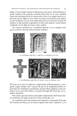 Francesco Carotta – Los Evangelios como Transposición diegética 15
Judas, el cual cuelga (mírese la diferencia en los pies). Naturalmente se
puede explicar esta posición anómala del Cristo en la cruz viéndola
como una anticipación de la resurrección. Pero si su origen fuese la ex-
posición de una eﬁgie en cera sobre un tropeo, la posición sería lógica,
ya que las ﬁguras en cera eran soportadas por una estructura interna de
madera, lo que permite suspenderla en dos solos puntos –como hemos
veriﬁcado con la eﬁgie de César (véase arriba).
Esa manera anómala de “cruciﬁxión ﬂotante” no es singular, sino
que se conserva durante todo el primer milenio:
El Cristo en la cruz no empieza a colgar hasta el Renacimiento, y ense-
guida cuelga siempre más –a pesar de que en la antigüedad sabían re-
presentar los verdaderos cruciﬁcados, quienes ellos colgaban, como po-
demos ver en este sello órﬁco y en gemas del siglo III (véase ﬁg. 20-21,
página siguiente).
Pero nótese que los Cristos articulados tradicionales del Viernes San-
to continúan sin colgar, hasta hoy (véase arriba ﬁg. 12).
La cruciﬁxión de Cristo permaneció anómala y contestada. El Credo
del Concilio de Nicea, en su forma original solo recita “padeció”; y la
14. Carolingio, siglo IX; 15. siglo X; 16. miniatura, 975 d.C.
17. San Damiano, siglo XII; 18. Giotto, 1305; 19. Rubens, 1620
 