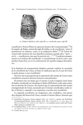 Universidad Complutense – Cursos de Verano 2007 – El Escorial – 31-716
cruciﬁxión y Poncio Pilato no aparecen hasta el de Constantinopla.15 El
Evangelio de Pedro, mitad del siglo II, habla, sí, de cruciﬁxión, “pero él
permaneció en silencio, como si no padeciera dolor”.16
El Corán ha
conservado memoria de esas diatribas cristianas cuando dice: “pero …
no lo … cruciﬁcaron, sino que les pareció así …”.17 Y podemos pregun-
tarnos si el rechazo del cruciﬁcado –y extrañamente no de la cruz–, que
perdura hasta hoy, no es la continuación de aquella antigua discrepan-
cia.
Si la hipótesis de transposición diegética permite explicar la anomalía
de la cruciﬁxión de Cristo, ¿Cómo se explicaría que en el caso de César
se pudo pensar a una cruciﬁxión?
En favor de la percepción de la exposición del cuerpo de César como
cruciﬁxión actuaron diversos factores concomitantes.
El primero fue sin duda que el asesino Cassio Longinos tenía fama
de haber cruciﬁcado un tránsfuga en Judea (Pitholaos), ocho años antes,
tras la derrota de Crassus. De manera que la representación del cuerpo
ensangrentado de César, asesinado por el mismo cruciﬁcador, izado so-
bre el féretro y sujetado a un tropaeum, evocaba una cruciﬁxión.
La segunda cruciﬁxión, no imaginaria, sino verdadera, vino pocos
días después del funeral de César, cuando el mismo Marco Antonio que
15 Symbolum Nicaenum, forma original, A.D. 325: paqovnta – passus est; Symbolum
Constantinopolitanum, forma recepta, A.D. 381: staurwqevnta te uper hmwn epi
Pontivou Pilavtou, kai paqovnta kai; tafevnta. – et cruciﬁxus est pro nobis sub Pontio
Pilato [passus et sepultus est].
16 Evangelium Petri, 3. Kai hnegkon duo kakourgou", kai estaurwsan ana meson autwn
ton kurion auto" de esiwpa, w" mhdena ponon ecwn.
17 Corán, Sura 4, 157.
20. Orpheos Bakkikos, sello, siglo III; 21. cruciﬁcado, gema, siglo III.
 