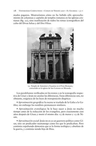 Universidad Complutense – Cursos de Verano 2007 – El Escorial – 31-718
mados paganos. Mostraríamos cómo no ha habido sólo aprovecha-
miento de columnas y capiteles de templos romanos en las iglesias cris-
tianas (ﬁg. 22), sino reutilización de todos los temas iconográﬁcos del
culto del Divus Iulius y del Divi Filius.
Los paralelismos veriﬁcados en los textos y en la iconografía respec-
tiva de César y Jesús no anulan las diferencias. Estas diferencias son, no
obstante, exigencia de las leyes de transposición diegética:
• Aproximación geográﬁca: la escena se traslada de la Galia a la Ga-
lilea, sin embargo los nombres permanecen similares.
• Aproximación cronológica: Se le hace nacer a Jesús no mucho
tiempo antes de la redacción de los evangelios, pero exactamente cien
años después de César; y morir el mismo día: 15 de marzo y 15 de Ni-
sán.
• Aproximación social: Jesús no es ya un guerrero-político como Cé-
sar, sino un predicador taumaturgo como los que lo predicaban. Pero
continúa expulsando demonios que es la forma teológica y absoluta de
la guerra, y continúa siendo hijo de Dios.
22. Templo de Antonino y Faustina en el Foro Romano,
convertido en la iglesia de San Lorenzo en Miranda.
 