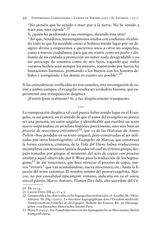 Universidad Complutense – Cursos de Verano 2007 – El Escorial – 31-720
“No penséis que he venido a traer paz a la tierra. No he venido a
traer paz, sino espada”.20
Y, ¿quién ha perdonado a sus enemigos, diciendo ésta otra?
“Así que, Senadores, mantengámonos unidos con conﬁanza olvidan-
do todo lo que ha sucedido como si hubiera tenido lugar por un de-
signio divino y empecemos a querernos unos a otros sin sospechas,
como a nuevos ciudadanos, para que me tratéis como un padre y dis-
frutéis de mi cuidado y protección sin temer nada desagradable y yo
me preocupe de vosotros como de mis hijos, rogando que todos
vuestros hechos sean siempre los mejores, soportando por fuerza las
limitaciones humanas, premiando a los buenos con los honores de-
bidos y corrigiendo a los demás en cuanto sea posible”.21
Si las coincidencias veriﬁcadas no son casuales, esta investigación da ra-
zón a ambos campos: el evangelio resulta ser verdadera historia, que ex-
perimentó una transposición diegética.
¿Existió Jesús realmente? Sí, y fue diegéticamente transpuesto.
***
La transposición diegética tal cual parece haber tenido lugar en el Evan-
gelio, es sui generis, en el sentido de que el autor del evangelio no parece
ser una persona, un autor singular y identiﬁcable que escribió un texto
nuevo inspirándose en un relato histórico preexistente, sino más bien un
proceso de reescritura (réécriture)22, que va de las Historiae de Asinio
Polión –hoy perdidas en su texto original, pero conservadas al ser utili-
zadas por otros historiógrafos– al Evangelio de Marcos, que constituye
la forma canónica, cristiana, de la Vida del Divus Iulius: traducciones
incompletas con términos latinos dejados tal cual en el texto griego, des-
pués tomados por griegos al momento del acto de copiar –un proceso
similar a aquél observado por F. Wutz para la traducción de los Septua-
ginta;23
de ahí reescritura, que hace reiniciar el proceso de copia, nue-
vos “errores” que van acumulándose, nueva reescritura, etc.: hasta la ﬁ-
jación del texto canónico. El nombre mismo del protoevangelista, Mar-
cos, no por casualidad típicamente romano, indicaría no ya el autor,
sino el patrón, Marco Antonio, Flamen Divi Iulii, alto sacerdote del Cé-
20 Mt 10:34.
21 Cassio Dión HR 43.17.4-5.
22 Comparable a las observadas en las hagiografías medioevales, cf. Goullet, M. / Hein-
zelmann. M. (Hg.) (2003). La réécriture hagiographique dans l’Occident médiévale.
Transformations formelles et idéologiques. Beihefte der Francia, Bd. 58, Herausge-
geben vom Deutschen Historischen Institut Paris.
23 Wutz, F. (1925). Die Transkriptionen von der Septuaginta bis zu Hieronymus, Berlin/
Stuttgart/Leipzig.
 