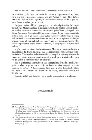 Francesco Carotta – Los Evangelios como Transposición diegética 21
sar divinizado, de cuya tendencia da cuenta – cuyo contraaltar, Juan,
presenta por el contrario la tendencia del “joven” César, Divi Filius,
“Hijo de Dios”: César Augusto, el heredero exclusivo: «todo lo que tie-
ne el Padre es mío» (Juan 16:15).
Ese proceso fue obligado, porque la comunidad primitiva, la “Urge-
meinde” de Marcos, estuvo al parecer constituida por los hijos de los hi-
jos de los veteranos, asentados en colonias por César (y después por
César Augusto). Comunidad bilingüe en oriente, donde el griego resistía
al latín más que el galo en occidente, fue substituyéndolo poco a poco,
y el latín sólo subsistió como idioma de mando de las legiones. Es lo que
se observa en el Evangelio de Marcos, cuyos latinismos evidentes y la-
tentes se presentan como sermo castrensis, el lenguaje del campamento
militar.24
Según nuestro análisis los latinismos de Marcos pertenecen al estrato
más antiguo del texto, mientras que los arameísmos pertenecen al estra-
to último. Y como los hebraísmos de Mateo y los septuagintismos de
Lucas son posteriores, se puede concluir que el viaje histórico del texto
va de Roma a Hierosolyma y no viceversa.
Eso es conforme a la tradición, que siempre ha aﬁrmado que el Evan-
gelio de Marcos fue escrito en latín en Roma 12 años después de la as-
censión del Señor.25
Y la casualidad hizo que 12 años después del óbito
de César, Asinio Polión escribiera sus Historiae, base de la reescritura
de Marcos.
Pues: in dubiis stat traditio –en la duda, se mantiene la tradición.
www.carotta.de
24 Blass, F., Debrunner, A. & Rehkopf, F. (17
1990). Grammatik des neutestamentli-
chen Griechisch, Göttingen, p.6–9. Couchoud, P.-L. (1926). ‘L’évangile de Marc a-
t-il été écrit en Latin?’, Revue de l’Histoire des Religions, 94. Cancik, H. (1975).
‘Christus Imperator’. In H. v. Stietencron (Ed.), Der Name Gottes, Düsseldorf,
p.120.
25 Eujaggevlion kata; Mavrkon. ejgravfh rJwmai>sti; ejn ÔRwvmh/ meta; ibV e[th th'" ajnalhvyew"
tou' ku. Fam.13 de las “Datumsvermerke”, citado por Zuntz, G. (1984). ‘Wann
wurde das Evangelium Marci geschrieben?’ In H. Cancik (Ed.), Markus-Philologie,
Tübingen, p.60.
 