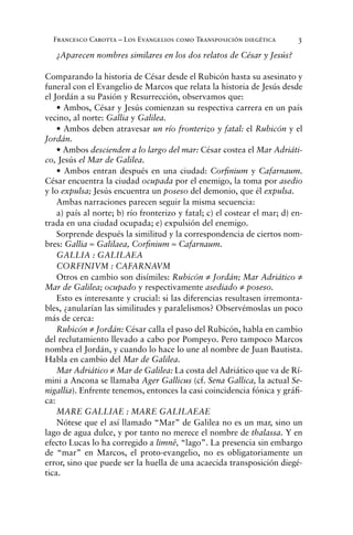 Francesco Carotta – Los Evangelios como Transposición diegética 3
¿Aparecen nombres similares en los dos relatos de César y Jesús?
Comparando la historia de César desde el Rubicón hasta su asesinato y
funeral con el Evangelio de Marcos que relata la historia de Jesús desde
el Jordán a su Pasión y Resurrección, observamos que:
• Ambos, César y Jesús comienzan su respectiva carrera en un país
vecino, al norte: Gallia y Galilea.
• Ambos deben atravesar un río fronterizo y fatal: el Rubicón y el
Jordán.
• Ambos descienden a lo largo del mar: César costea el Mar Adriáti-
co, Jesús el Mar de Galilea.
• Ambos entran después en una ciudad: Corﬁnium y Cafarnaum.
César encuentra la ciudad ocupada por el enemigo, la toma por asedio
y lo expulsa; Jesús encuentra un poseso del demonio, que él expulsa.
Ambas narraciones parecen seguir la misma secuencia:
a) país al norte; b) río fronterizo y fatal; c) el costear el mar; d) en-
trada en una ciudad ocupada; e) expulsión del enemigo.
Sorprende después la similitud y la correspondencia de ciertos nom-
bres: Gallia ≈ Galilaea, Corﬁnium ≈ Cafarnaum.
GALLIA : GALILAEA
CORFINIVM : CAFARNAVM
Otros en cambio son disímiles: Rubicón ≠ Jordán; Mar Adriático ≠
Mar de Galilea; ocupado y respectivamente asediado ≠ poseso.
Esto es interesante y crucial: si las diferencias resultasen irremonta-
bles, ¿anularían las similitudes y paralelismos? Observémoslas un poco
más de cerca:
Rubicón ≠ Jordán: César calla el paso del Rubicón, habla en cambio
del reclutamiento llevado a cabo por Pompeyo. Pero tampoco Marcos
nombra el Jordán, y cuando lo hace lo une al nombre de Juan Bautista.
Habla en cambio del Mar de Galilea.
Mar Adriático ≠ Mar de Galilea: La costa del Adriático que va de Rí-
mini a Ancona se llamaba Ager Gallicus (cf. Sena Gallica, la actual Se-
nigallia). Enfrente tenemos, entonces la casi coincidencia fónica y gráﬁ-
ca:
MARE GALLIAE : MARE GALILAEAE
Nótese que el así llamado “Mar” de Galilea no es un mar, sino un
lago de agua dulce, y por tanto no merece el nombre de thalassa. Y en
efecto Lucas lo ha corregido a limnê, “lago”. La presencia sin embargo
de “mar” en Marcos, el proto-evangelio, no es obligatoriamente un
error, sino que puede ser la huella de una acaecida transposición diegé-
tica.
 